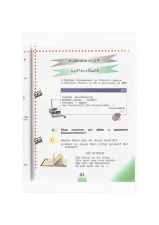 ПОДВЕДЕМ ИТфГИ'.
H A u S a u f G A B E
1. Выбери упражнения из Рабочей тетради.
2. Научись считать до 30 и десятками до 100.
zwanzig, einundzwanzig, ...
dreißig, vierzig ... hundert
niemand — никто
das Fensterbrett (die Fensterbretter) —
подоконник
1.
Was machen wir alles in unserem
Klassenzimmer?
Welche Reime über die Schule kennt ihr?
a) Könnt ihr diesen Reim richtig vorlesen? Und
aufsagen?
DIE SCHULE
Die Schule ist ein lustig' ...
Drin lernt man viele Sachen:
Das Abc, das Einmaleins.
Es gibt auch viel zu ...
61
 