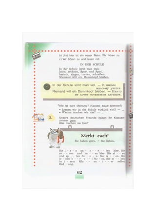 2.
b) Und hier ist ein neuer Reim. Wir hören zu.
c) Wir hören zu und lesen mit.
IN DER SCHULE
In der Schule lernt man viel:
lesen, rechnen, Sport und Spiel,
basteln, singen, turnen, schreiben.
Niemand will ein Dummkopf bleiben.
In der Schule lernt man viel. — В школе
многому учатся.
Niemand will ein Dummkopf bleiben. — Н и к т о
не хочет оставаться г л у п ц о м .
*Wie ist eure Meinung? (Каково ваше мнение?)
• Lernen wir in der Schule wirklich viel? — ...
• Warum machen wir das? — ...
Unsere deutschen Freunde haben ihr Klassen-
zimmer gern.
Was machen sie hier?
Merkt eucht
Sie haben gern. = Sie lieben.
Sie 1 - s - n u n - s - - r - - ben hier. Sie
re - - nen und m - - en hier. Sie si - - en
und sp - - len Sz - n - n. Sie la - - en. Sie
le - nen h - - r v - - 1 Ne - es. Sie m - - hen
in i - rem Kla - - en - i - - er selbst
Ord - ung.
62
 