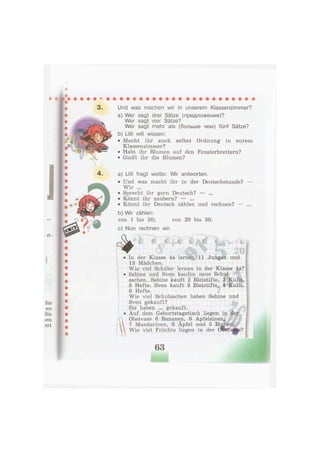 Len
3St
Und was machen wir in unserem Klassenzimmer?
a) Wer sagt drei Sätze (предложения)?
Wer sagt vier Sätze?
Wer sagt mehr als (больше чем) fünf Sätze?
b) Lilli will wissen:
• Macht ihr auch selbst Ordnung in eurem
Klassenzimmer?
• Habt ihr Blumen auf den Fensterbrettern?
• Gießt ihr die Blumen?
a) Lilli fragt weiter. Wir antworten.
• Und was macht ihr in der Deutschstunde?
Wir ...
• Sprecht ihr gern Deutsch? — ...
• Könnt ihr zaubern? — ...
• Könnt ihr Deutsch zählen und rechnen? —
b) Wir zählen:
von 1 bis 20; von 20 bis 30.
c) Nun rechnen wir.
In der Klasse 4a lernen 11 Jungen und
13 Mädchen.
Wie viel Schüler lernen in der Klasse 4a?
Sabine und Sven kaufen neue Schul-
sachen. Sabine kauft 2 Bleistifte, 3 Kulis,
8 Hefte. Sven kauft 3 Bleistifte, 4 Kulis,
6 Hefte.
Wie viel Schulsachen haben Sabine und
Sven gekauft?
Sie haben ... gekauft.
Auf dem Geburtstagstisch liegen in der
Obstvase 6 Bananen, 6 Apfelsinen.,
7 Mandarinen, 6 Äpfel und 5 Bi^neiJ.
I"
-1
Wie viel Früchte liegen in der Ööstv$se?
63
 