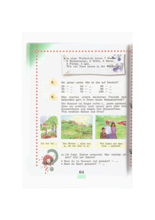 6.
Ich war bei ... Das Wetter ... Alles war
g... Es war sehr w...m.
Wir haben mit dem
Auto ... gemacht.
a) Lilli fragt. Sabine antwortet. Wer möchte Lill
sein? Und wer Sabine?
• Hast du im Sommer viel gebadet? — ...
• Hast du Sport gemacht? — ...
64
In einer Waldschule lernen 7 Hasen,
8 Eichhörnchen, 4 Wölfe, 2 Bären,
3 Füchse, 5 Igel.
Wie viel Tiere lernen in der Waldscl
JfiSfei, ...
,y.<fo., ..Ли
i -
,y.<fo., ..Ли
i -
4 ! f r
Ы - * , *•• . •
» >> > -
Wir zählen weiter. Wie ist das auf Deutsch?
20 — ... 50 — ... 80 — ...
30 — ... 60 — ... 90 — ...
40 — ... 70 — ... 100 — ...
Was machen unsere deutschen Freunde jetzt
besonders gern in ihrem neuen Klassenzimmer?
Der Sommer ist längst vorbei (... давно прошло).
Aber sie erzählen noch immer gern über ihre
Sommerferien und zeigen ihre Sommerfotos.
Was erzählen Sabine und Sven?
:' /
j 1
& J
f
 