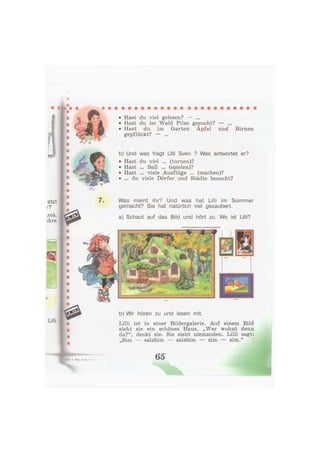 • Hast du viel gelesen? — ...
• Hast du im Wald Pilze gesucht? — ...
• Hast du im Garten Äpfel und Birnen
gepflückt? — ...
b) Und was fragt Lilli Sven ? Was antwortet er?
• Hast du viel ... (turnen)?
• Hast ... Ball ... (spielen)?
• Hast ... viele Ausflüge ... (machen)?
• ... du viele Dörfer und Städte besucht?
Was meint ihr? Und was hat Lilli im Sommer
gemacht? Sie hat natürlich viel gezaubert.
a) Schaut auf das Bild und hört zu. Wo ist Lilli?
b) Wir hören zu und lesen mit.
Lilli ist in einer Bildergalerie. Auf einem Bild
sieht sie ein schönes Haus. „Wer wohnt denn
da?", denkt sie. Sie sieht niemanden. Lilli sagt:
„Sim — salabim — salabim — sim — sim."
65
 