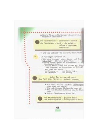 b) Welche Wörter im Stundenplan können wir ohne
Wörterbuch übersetzen?
der Stundenplan — расписание уроков
die Textilarbeit = textil + die Arbeit —
работа с т к а н я м и ,
рукоделие
с) Und was bedeutet (что означает) dieses Wort"
3 . Lilli hat Fragen. Antworten wir.
• Wie viele Stunden haben Sabine und Sven
jeden Tag? — Sie haben jeden Tag... .
x "^Ü&SSSS. ^S^KSX ^^sXÄiSs^^s?. — ^ssJ
^MTvÖLfeTv-pvectv "äX^stY ... .
% Чч&юь ^m fc^
Sie haben am Montag ...
am Dienstag ... am Donnerstag ...
am Mittwoch ... am Freitag ...
jeden Tag — к а ж д ы й день
das Fach (die Fächer) — учебный предмет
• Wie viele Stunden Deutsch (Muttersprac
haben Sven und Sabine?
• Wie viele Stunden Mathematik haben sie?
• Wie viele Stunden Sachkunde sind im Stunc
plan?
• Welche Fremdsprache lernen sie?
die Muttersprache — родной я з ы к
die Fremdsprache — и н о с т р а н н ы й я з ы к
68
 