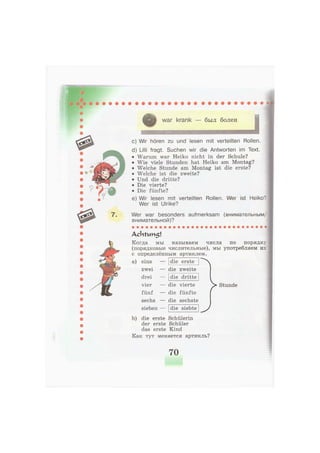 war krank — был болен
c) Wir hören zu und lesen mit verteilten Rollen.
d) Lilli fragt. Suchen wir die Antworten im Text.
• Warum war Heiko nicht in der Schule?
• Wie viele Stunden hat Heiko am Montag?
• Welche Stunde am Montag ist die erste?
• Welche ist die zweite?
• Und die dritte?
• Die vierte?
• Die fünfte?
e) Wir lesen mit verteilten Rollen. Wer ist Heiko?
Wer ist Ulrike?
Wer war besonders aufmerksam (внимательным/
внимательной)?
A c h t v m 5 l
Когда мы называем числа no порядку
(порядковые числительные), мы употребляем их
с определённым артиклем.
а) eins
zwei
drei
vier
fünf
sechs
sieben
die erste
die zweite
die dritte
die vierte
die fünfte
die sechste
die siebte
>Stunde
J
b) die erste Schülerin
der erste Schüler
das erste Kind
Как тут меняется артикль?
70
 