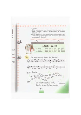 iiko?
1ЫМ/
вдку
Л ИХ
с) Итак:
• Кто запомнил, как сказать по-немецки пер-
вый, второй, третий, четвёртый? А первая,
вторая, ...?
• Кто заметил, что некоторые порядковые чис-
лительные отличаются от исходных (количе-
ственных)? Какие?
Л
явии
п
Merkt cucb!
eins aber: der / die / das erste
drei aber: der / die / das dritte
sieben aber: der / die / das siebte
*8. Wir hören zu und singen das „Zähllied".
m
112Г
Lrrj I Ш LT :1ЩР
V * ' d e r г % ^ № ,
ч ieWe, ochf ~ fünh, ^
* ochfe,
neun und zehn und elf und zwölf, ... .' Мдва раза)
dreizehn, vierzehn, fünfzehn, sechzehn | J
71
 