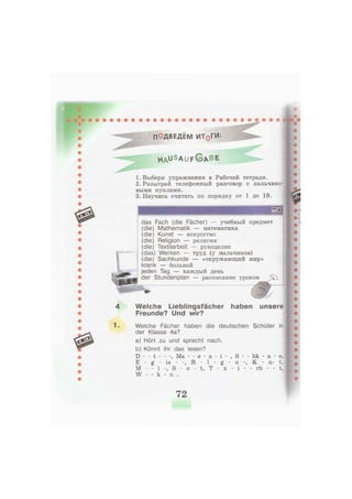 4
1.
ПОДВЕДЕМ ИТ0ГИ:
h a u s a u f © * b e
1. Выбери упражнения в Рабочей тетради.
2. Разыграй телефонный разговор с пальчико-
выми куклами.
3. Научись считать по порядку от 1 до 19.
das Fach (die Fächer) — учебный предмет
(die) Mathematik — математика
(die) Kunst — искусство
(die) Religion — религия
(die) Textilarbeit — рукоделие
(das) Werken — труд (у мальчиков)
(die) Sachkunde — «окружающий мир»
krank — больной
jeden Tag — каждый день
der Stundenplan — расписание уроков
Welche Lieblingsfächer haben
Freunde? Und wir?
unsere
Welche Fächer haben die deutschen Schüler in
der Klasse 4a?
a) Hört zu und sprecht nach.
b) Könnt ihr das lesen?
D - - t , Ma - - e - а
E - g - is - R - 1
M - - i S - о - t, T
W - - k - n .
- l -
- x -
S
о
i
- - hk - n
К
- - rb -
n-
e,
t,
t,
72
 