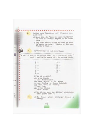 2. Schlagt eure Tagebücher auf. (Откройте свак
дневники.)
a) Nennt bitte die Fächer in eurem Stundenplan
für heute aut Deutsch. Beg'mrYt so Ш haben
heute ... .
b) Sagt bitte: Welche Stunde ist heute die erste,
die zweite, die dritte... ? Beginnt so: Die erste
Stunde 'ist Yieute ... .
3. ъ) Wecievholeu wr rvach dem Muster.
- - - — - - >
M u s t e r : eins — der/die/das erste 11 — der/die/das elfte

4
zwei — der/die/das zweite 12 — der/die/das zwölfte^
3 — 13 —
4 — 14 —
5 — 15 —
6 — 16 —
7 — 17 —
8 — 18 —
9 — 19 —
1 0 —
b) Wie ist es richtig?
die erste Stunde
... erste Kontrollarbeit
der erste Schüler in der Klasse
... erste Ausflug in diesem Schuljahr
das erste Grün im Frühling
... erste Gras
die ersten Blumen
... ersten Blätter
c) Wir können auch das „Zähllied" wiederholen.
Oder? (Siehe Seite 71)
4 . a) Die Kinder spielen „Schlange" (играют в
змейку).
 