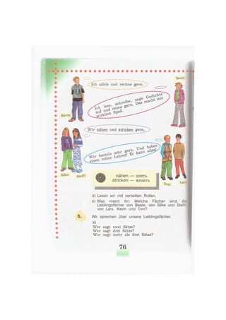 Ich zähle und rechne gern
Kevin
Wir nähen und stricken gern
haben
alles],
seltf Ц
nähen — ш и т ь
stricken — вязать
•НМНННННННННННННННННШНННННННИНННННННЯННИННН
d) Lesen wir mit verteilten Rollen.
e) Was meint ihr: Welche Fächer sind die
Lieblingsfächer von Beate, von Silke und Steffi
von Lars, Kevin und Toni?
6. Wir sprechen über unsere Lieblingsfächer.
a)
Wer sagt zwei Sätze?
Wer sagt drei Sätze?
Wer sagt mehr als drei Sätze?
76
 