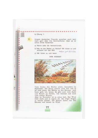 b) Übung 1.
7 . Unsere deutschen Freunde sprechen auch jetzt
noch gern über ihre Sommerferien. Aber es ist
schon Ende November.
a) Nennt bitte die Herbstmonate.
b) Wie ist das Wetter im Herbst? Wir hören zu und
schauen auf das Bild. ,y л . , ,
ШЪгп y o QsOUu,
c) Wir hören zu und lesen.
DER HERBST
Viele finden den Herbst schön, besonders im
September. Die Sonne scheint noch hell und es
ist noch warm. Die Blätter an den Bäumen sind
bunt: gelb, rot, braun. Es gibt noch viele Äpfel
und Birnen im Garten, viel Gemüse und auch
viele schöne Blumen.
Aber im November ist es schon kalt. Der Wind
weht stark und es regnet oft. Die Vögel fliegen
in warme Länder. Die Blätter fallen von den
Bäumen und tanzen im Wind.
77
 