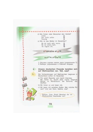 d) Wie finden viele Menschen den Herbst?
schön •
gar nicht schön 0
traurig •
e) Wie ist das Wetter im November?
Es ist noch sehr warm.
Es ist schon kalt.
"Es regnet oft.
ПОДВЕДЕМ ИТдГИ:
h a u S a u f G A B E
1. Научись хорошо читать текст (упражнение 7).
2. Выбери упражнения в Рабочей тетради.
1
Unsere deutschen Freunde bereiten sich
auf Weihnachten vor. Toll, was?
Die Vorbereitungen auf Weihnachten beginnen in
Deutschland schon im November.
a) Pixi spielt Reporter und macht Interview.
Wir hören zu. Sucht aber zuerst folgende
Wörter im Wörterbuch: die Schürze, das
Stofftier.
b) Wir hören zu und lesen mit.
c) Wir lesen mit verteilten Rollen. Wer möchte Pixi
sein? Und wer Sven, Sabine, Lisa?
Sabine, Lisa, Sven! Bereitet ihr zu
Weihnachten Geschenke vor?
78
 