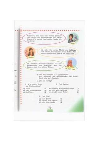 Natürlich. Ich habe viele Fotos gemacht
und bastle zwei Bilderrahmen für meine
Eltern. Für meine Geschwister bastle ich
Spielzeug.
» Sven
Ich nähe für meine Mutti eine Schürze
und stricke für die Oma einen Schal. Für
meine Geschwister bastle ich Stofftiere.
Ich schreibe Weihnachtskarten für alle
Verwandten und Freunde. Auf die
Karten male ich schöne Bilder. f , - ,,
^ V Lisa
d) Wer hat erraten? (Кто догадался?)
Was bedeutet: der Bilderrahmen, der Schal?
Sagt bitte auf Russisch.
e) Was ist richtig?
1. Was macht Sven
zu Weihnachten?
a) Fotos •
b) zwei Bilderrahmen •
c) Stofftiere •
2. Und Sabine?
a) schreibt Weihnachtskarten •
b) näht eine Schürze •
c) strickt einen Schal •
3. Und Lisa?
a) malt Bilder •
b) strickt eine Mütze •
c) näht eine Jacke •
Sabine
79
 