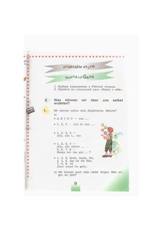П°ДВЕДЕМ ИТ§ГИ
h a ^ s a u f G A B E
1. Выбери упражнения в Рабочей тетради.
2. Принеси на следующий урок «Книгу о себе».
Was können wir über uns selbst
erzählen?
Wir kennen schon viele Abzählreime. Welche?
a)
• А E I 0 U — aus ... .
• 1, 2, 3 — und du bist ... .
• 1, 2, 3, bicke, backe, bei,
4, 5, 6, das ist die Hex.
7, 8, 9, 10
Jetzt musst du gehn.
b) Wir können auch viele Lieder singen. Was sin-
gen wir jetzt?
• 1, 2, 3, 4 —
Alle, alle zählen ...
5, 6, 7, 8 —
Haben wir das gut ... ?
• 1, 2, 3, 4 —
Alle, alle t... wir.
 