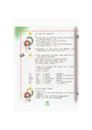 2. Lilli fragt. Wir antworten.
a)
• Sabine lernt in der Schule nähen und stricken.
In welchem Fach? — In ... .
• Sven bastelt auch viel in der Schule.
In welchem Fach? — In ... .
• Lisa malt Bilder für ihre Weihnachtskarten.
In welchem Fach? — In ... .
b) Bereitest du dich auch auf Neujahr
Weihnachten vor? Oder noch nicht? — ...
und
3 . a) Wir wiederholen den Reim „Was haben wir in
der Stunde gemacht?"
Was haben wir in der Stunde gemacht?
Wir haben gerechnet, gezählt und gel... .
Wir haben auch schöne Tiere gem... .
in einem grünen, grünen ... .
b) Wie ist es richtig? Was haben wir in diesen
Fächern gemacht?
haben ... geAt
Ich habe in Mathe
Du hast in Sport
Sven hat in Kunst
Sabine hat in Textilarbeit
Wir haben in Werken
Ihr habt in Deutsch
Sie haben in Musik
gebastelt
gezählt und gerechnet
geturnt
genäht und gestrickt
gemalt
ein Gedicht gelernt
viel getanzt
Lilli hat wieder Fragen,
a) Lesen wir.
• Habt ihr in der Deutschstunde viel Deutsch
gelesen?
• Habt ihr auch viel Deutsch gesprochen?
• Habt ihr auch Lieder gesungen?
80
 
