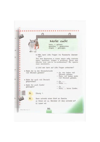 шс
Merkt cuchl
lesen — gelesen
sprechen — gesprochen
singen — gesungen
b) Wer kann Ullis Fragen ins Russische überset-
zen?
Что вам бросилось в глаза: ведут себя глаголы
lesen, sprechen, singen в вопросах Лили как
обычно или как-то по-особенному? Их просто
надо запомнить.
c) Und wer kann auf Ullis Fragen antworten?
• Habt ihr in der Deutschstunde
viel Deutsch gelesen?
• Habt ihr auch viel Deutsch
gesprochen?
• Habt ihr auch Lieder
gesungen?
— Ja, wir haben viel
Deutsch gelesen.
— Nein, wir haben nicht
viel Deutsch gelesen.
— Ja,
— Nein,
• • • •
• • • •
J8.? •••
Nein, keine Lieder.
5. Übung 1.
6. Sven schreibt einen Brief an Sascha.
a) Hören wir zu. Worüber (О чём) schreibt er?
b) Lesen wir.
Бим, 4 кл., ч. 1
81
 