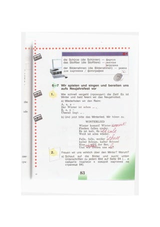 •
'мш
die Schürze (die Schürzen) — фартук
das Stofftier (die Stofftiere) — (мягкая
^игрушка
der Bilderrahmen (die Bilderrahmen) — рамка
для картинки / фотографии
1.
2.
6—7 Wir spielen und singen und bereiten uns
aufs Neujahrsfest vor
Wie schnell vergeht (проходит) die Zeit! Es ist
Winter und bald feiern wir das Neujahrsfest.
a) Wiederholen wir den Reim:
А, а, а -
Der Winter ist schon ... .
E, e, e -
Überall liegt ... .
b) Und jetzt bitte das Winterlied. Wir hören zu.
WINTERLIED
Winter kommt! Winter j O g f f l / ^ '
Flocken fallen nieder.
Es ist kalt. Es
Weiß ist alles wieder.
Falle, falle, weißer
kalter Schnee, kalter Schnee!
Und
Freuen wir uns wirklich über den Winter? Warum?
a) Schaut auf die Bilder und sucht unten
Unterschriften zu jedem Bild auf Seite 84 (... и
найдите подписи к каждой картинке на
странице 84).
83
 