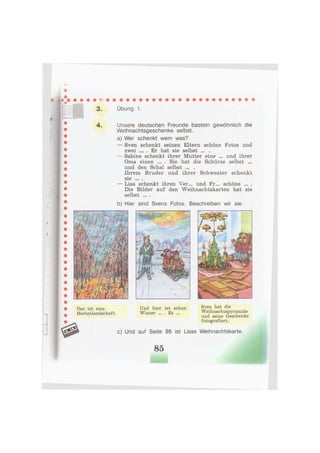 3. Übung 1
Das ist eine Und hier ist schon Sven hat die
Herbstlandschaft. Winter ... . Es ... Weihnachtspyramide
und seine Geschenke
w fotografiert.
# c) Und auf Seite 86 ist Lisas Weihnachtskarte.
85
4 . Unsere deutschen Freunde basteln gewöhnlich die
Weihnachtsgeschenke selbst.
a) Wer schenkt wem was?
— Sven schenkt seinen Eltern schöne Fotos und
zwei . Er hat sie selbst ... .
— Sabine schenkt ihrer Mutter eine ... und ihrer
Oma einen ... . Sie hat die Schürze selbst ...
und den Schal selbst ... .
Ihrem Bruder und ihrer Schwester schenkt
S1G ••• •
— Lisa schenkt ihren Ver... und Fr... schöne ... .
Die Bilder auf den Weihnachtskarten hat sie
selbst ... .
b) Hier sind Svens Fotos. Beschreiben wir sie.
 