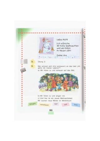 Ich wünsche
dir frohe Weihnachten
und viel Glück
im Neuen Jahr!
Übung 2.
Wer erinnert sich (Кто вспомнит) an das Lied „Ich
gehe mit meiner Laterne"?
a) Wir hören zu und schauen auf das Bild.
Deine Lisa
b) Wir hören zu und singen mit.
c) Und hier ist ein neues Weihnachtslied.
Wir suchen neue Wörter im Wörterbuch:
verschneit Ü e f ^rn
86
 
