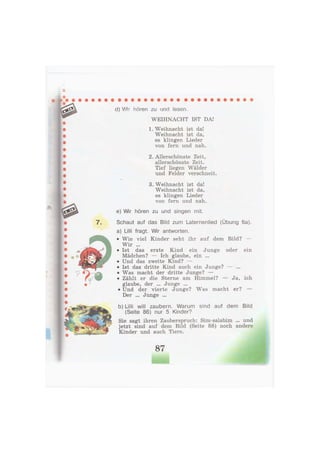 7.
d) Wir hören zu und lesen,
WEIHNACHT IST DA!
1. Weihnacht ist da!
Weihnacht ist da,
es klingen Lieder
von fern und nah.
2. Allerschönste Zeit,
allerschönste Zeit.
Tief liegen Wälder
und Felder verschneit.
3. Weihnacht ist da!
Weihnacht ist da,
es klingen Lieder
von fern und nah.
e) Wir hören zu und singen mit.
Schaut auf das Bild zum Laternenlied (Übung 6a).
a) Lilli fragt. Wir antworten.
• Wie viel Kinder seht ihr auf dem Bild? —
Wir ...
• Ist das erste Kind ein Junge oder ein
Mädchen? — Ich glaube, ein ...
• Und das zweite Kind? —
• Ist das dritte Kind auch ein Junge? — ...
• Was macht der dritte Junge? —
• Zählt er die Sterne am Himmel? — Ja, ich
glaube, der ... Junge ...
• Und der vierte Junge? Was macht er? —
Der ... Junge ...
b) Lilli will zaubern. Warum sind auf dem Bild
(Seite 86) nur 5 Kinder?
Sie sagt ihren Zauberspruch: Sim-salabim ... und
jetzt sind auf dem Bild (Seite 88) noch andere
Kinder und auch Tiere.
87
 
