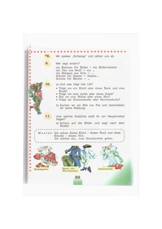 * 8 . Wir spielen „Schlange" und zählen uns ab.
9. Wer sagt anders?
ein Rahmen für Bilder = ein Bilderrahmen
ein Tier aus Stoff = ein ...
ein Rahmen aus Holz = ...
Schuhe für Damen = Damen...
Schuhe für Herren = ...
10. a) Und was trägt hier Lilli?
• Trägt sie ein Kleid oder einen Rock und eine
Bluse?
• Trägt sie eine Jacke oder einen Schal?
• Hat sie eine Mütze oder einen Hut?
• Trägt sie Damenschuhe oder Herrenschuhe?
b) Suchen wir ein Bild von Pixi und beschreiben
wir seine Kleidung.
1 1 . Und welche Kostüme wollt ihr am Neujahrsfest
tragen?
a) Schaut auf die Bilder und sagt nach dem
Muster.
M u s t e r : Ich nehme dieses Kleid / diesen Rock und diese
Schuhe / diesen Hut.
Ich möchte als... zum Neujahrsfest gehen.
Rotkäppchen Baron von
Münchhausen
Aschenputtel
 
