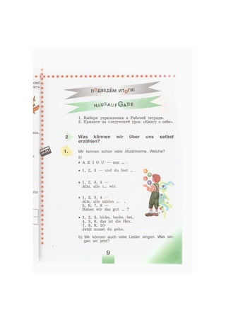 П°ДВЕДЕМ ИТ§ГИ
h a u S a u f G A B E
1. Выбери упражнения в Рабочей тетради.
2. Принеси на следующий урок «Книгу о себе».
Was können wir über uns selbst
erzählen?
Wir kennen schon viele Abzählreime. Welche?
a)
• А E I О U — aus ... .
• 1, 2, 3 — und du bist ... . |
• 1, 2, 3, bicke, backe, bei,
4, 5, 6, das ist die Hex.
7, 8, 9, 10
Jetzt musst du gehn.
b) Wir können auch viele Lieder singen. Was sin-
gen wir jetzt?
• 1, 2, 3, 4 —
Alle, alle t... wir.
• 1, 2, 3, 4 —
Alle, alle zählen ...
5, 6, 7, 8 —
Haben wir das gut ... ?
 