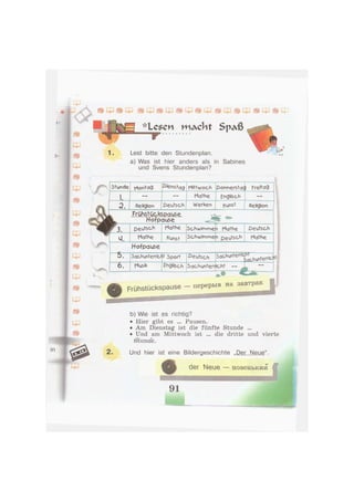 -«и .
J-
№
*Le$en m ^ c h t S p ^ ß
ff
1. Lest bitte den Stundenplan.
a) Was ist hier anders als in Sabines
und Svens Stundenplan?
w
щ
г
in
Stunde Montag ß'enstag Mittwoch Donnerstac Freitag
i. Mathe Englisch
2. Religion Deutsch Werken Kunst Religion
k Frühstückspause
Hofpause
Г 3. Deutsch Mathe Schwimme n Mathe Deutsch
u. Mathe Kunst Schwimme n Deutsch Mathe
Hofpause
b. Sachunterricf t Sport deutsch 5achunterric ПТ .
Fachunterricht
6. Musik Fngfcch Sachunterr icht —
I L , . , - " "
Frühstückspause - перерыв на завтрак
b) Wie ist es richtig?
• Hier gibt es ... Pausen.
• Am Dienstag ist die fünfte Stunde ...
Und am Mittwoch ist
S'tunae.
die dritte und vierte
2. Und hier ist eine Bildergeschichte „Der Neue".
der Neue — н о в е н ь к и и
 