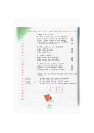 b) Wie ist es richtig?
1. Wer kommt heute in die Klasse?
a) Die Lehrerin kommt in die Klasse. •
b) Der Lehrer kommt in die Klasse. •
c) Die Lehrerin und ein neuer Schüler
kommen in die Klasse. •
2. Wie heißt der neue Schüler?
a) Er heißt Thomas. •
b) Er heißt Achmed. •
c) Er heißt Tom. •
3. Woher kommt er?
a) Er kommt aus Russland. •
b) Er kommt aus Amerika. •
c) Er kommt aus der Türkei. •
4. Wer will mit Achmed sitzen?
a) Toni will mit Achmed sitzen. •
b) Sven will mit Achmed sitzen. •
c) Sabine will mit Achmed sitzen. •
c) Wie wollen die Kinder Achmed helfen? Wer sagt
was?
a) „Ich zeige dir unseren Sportsaal."
b) „Ich kann mit dir spielen."
c) „Ich kann dir in Deutsch helfen."
d) „Ich kann mit dir Hausaufgaben machen."
1. 2. 3. 4.
c)
* * *
94
 
