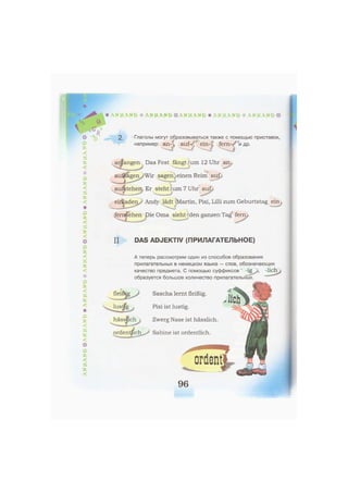 * A N H A N G Ж A N H A N G & A N H A N G * A N H A N G * A N H A N G Ф
-fV
AfA 2. Глаголы могут образовываться также с помощью приставок,
например: an-' , auf- f ein-;, fern- и др.
А
<чк
'Л
£
<
Äfc
<*
Ф
Ж
<
Ä
fc
<
&
fc
<
а
<
о
<
»
<
*
оfc
<»
ж
<At*
»iV
о
<
»
ж
<
anfangen Das Fest fängt um 12 Uhr an .
einen Reim auf»
auiltehen« Er steht: um 7 Uhr auf,,
einladen Andy lädt Martin, Pixi, Lilli zum Geburtstag ein
fernsehen Die Oma sieht den ganzen Tag fern/.
II DAS ADJEKTIV (ПРИЛАГАТЕЛЬНОЕ)
А теперь рассмотрим один из способов образования
прилагательных в немецком языке — слов, обозначающих
качество предмета. С помощью суффиксов -ig /, -lieh
образуется большое количество прилагательных.
Sascha lernt fleißig.
Pixi ist lustig.
Zwerg Nase ist hässlich
Sabine ist ordentlich.
ordent
96
 
