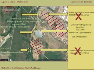 1
Steinbruch der 80er Jahre:
Die entstandene Lagune wurde
zugeschüttet
Huerta de Las Pilas Lagoon

2

x

Umweltverträglichkeitsprüfung
Umweltverträglichkeitsprüfung
Directive 85/337/CEE
Directive 85/337/CEE

UmweltsverträglichkeitsUmweltsverträglichkeitsbeschluss
beschluss
von 2003
von 2003
obwohl die Lagune bereits
obwohl die Lagune bereits
seit 2002 besteht
seit 2002 besteht

Versuch,

Grundwasserquellen
zuschütten

3

x

Umweltverträglichkeitsprüfun
Umweltverträglichkeitsprüfun
Directive 85/337/CEE
Directive 85/337/CEE

 