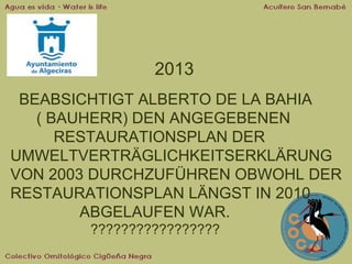 2013
BEABSICHTIGT ALBERTO DE LA BAHIA
( BAUHERR) DEN ANGEGEBENEN
RESTAURATIONSPLAN DER
UMWELTVERTRÄGLICHKEITSERKLÄRUNG
VON 2003 DURCHZUFÜHREN OBWOHL DER
RESTAURATIONSPLAN LÄNGST IN 2010
ABGELAUFEN WAR.
?????????????????

 