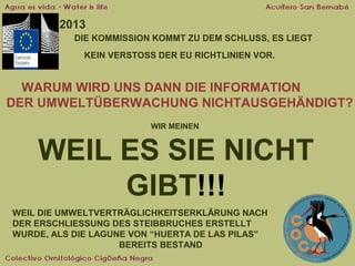 2013
DIE KOMMISSION KOMMT ZU DEM SCHLUSS, ES LIEGT
KEIN VERSTOSS DER EU RICHTLINIEN VOR.

WARUM WIRD UNS DANN DIE INFORMATION
DER UMWELTÜBERWACHUNG NICHTAUSGEHÄNDIGT?
WIR MEINEN

WEIL ES SIE NICHT
GIBT!!!
WEIL DIE UMWELTVERTRÄGLICHKEITSERKLÄRUNG NACH
DER ERSCHLIESSUNG DES STEIBBRUCHES ERSTELLT
WURDE, ALS DIE LAGUNE VON “HUERTA DE LAS PILAS”
BEREITS BESTAND

 