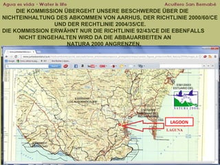 DIE KOMMISSION ÜBERGEHT UNSERE BESCHWERDE ÜBER DIE
NICHTEINHALTUNG DES ABKOMMEN VON AARHUS, DER RICHTLINIE 2000/60/CE
UND DER RECHTLINIE 2004/35/CE.
DIE KOMMISSION ERWÄHNT NUR DIE RICHTLINIE 92/43/CE DIE EBENFALLS
NICHT EINGEHALTEN WIRD DA DIE ABBAUARBEITEN AN
NATURA 2000 ANGRENZEN.

LAGOON

 