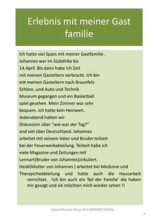 Erlebnis mit meiner Gast
familie
Ich hatte viel Spass mit meiner Gastfamilie .
Johannes war im Südafrika bis
14.April .Bis dann habe ich Zeit
mit meinen Gasteltern verbracht. Ich bin
mit meinen Gasteltern nach Braunfels
Schloss ,und Auto und Technik
Museum gegangen und ein Basketball
spiel gesehen. Mein Zimmer war sehr
bequem. Ich hatte kein Heinweh .
Jedenabend hatten wir
Diskussion über “wie war der Tag?”
and viel über Deutschland. Johannes
arbeitet mit seinem Vater und Bruder teilzeit
bei der Feuerwerkabteilung. Teilzeit habe ich
viele Magazine und Zeitungen mit
Lennart(Bruder von Johannes)zirkuliert.
Heidi(Mutter von Johannes ) arbeitet bei Medizine und
Therapicheabteilung und hatte auch die Hausarbeit
verrichtet. ‘Ich bin auch ein Teil der Familie’ die haben
mir gesagt und sie mӧchten mich wieder sehen !!
Ujjwal Khurana Klasse XII A MAYOOR SCHULE
4
 
