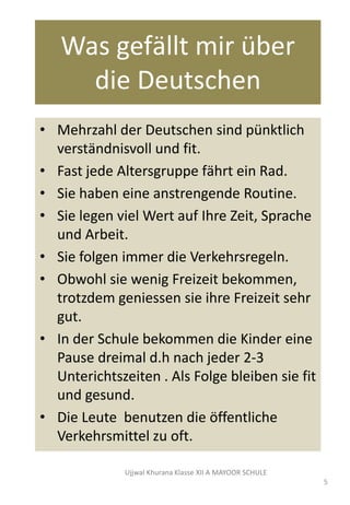 Was gefӓllt mir über
die Deutschen
• Mehrzahl der Deutschen sind pünktlich
verstӓndnisvoll und fit.
• Fast jede Altersgruppe fӓhrt ein Rad.
• Sie haben eine anstrengende Routine.
• Sie legen viel Wert auf Ihre Zeit, Sprache
und Arbeit.
• Sie folgen immer die Verkehrsregeln.
• Obwohl sie wenig Freizeit bekommen,
trotzdem geniessen sie ihre Freizeit sehr
gut.
• In der Schule bekommen die Kinder eine
Pause dreimal d.h nach jeder 2-3
Unterichtszeiten . Als Folge bleiben sie fit
und gesund.
• Die Leute benutzen die ӧffentliche
Verkehrsmittel zu oft.
Ujjwal Khurana Klasse XII A MAYOOR SCHULE
5
 