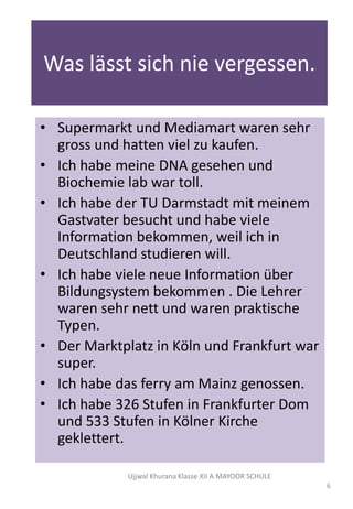 Was lӓsst sich nie vergessen.
• Supermarkt und Mediamart waren sehr
gross und hatten viel zu kaufen.
• Ich habe meine DNA gesehen und
Biochemie lab war toll.
• Ich habe der TU Darmstadt mit meinem
Gastvater besucht und habe viele
Information bekommen, weil ich in
Deutschland studieren will.
• Ich habe viele neue Information über
Bildungsystem bekommen . Die Lehrer
waren sehr nett und waren praktische
Typen.
• Der Marktplatz in Kӧln und Frankfurt war
super.
• Ich habe das ferry am Mainz genossen.
• Ich habe 326 Stufen in Frankfurter Dom
und 533 Stufen in Kölner Kirche
geklettert.
Ujjwal Khurana Klasse XII A MAYOOR SCHULE
6
 