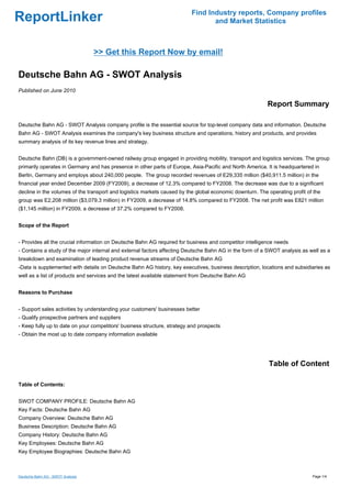 Find Industry reports, Company profiles
ReportLinker                                                                     and Market Statistics



                                   >> Get this Report Now by email!

Deutsche Bahn AG - SWOT Analysis
Published on June 2010

                                                                                                          Report Summary

Deutsche Bahn AG - SWOT Analysis company profile is the essential source for top-level company data and information. Deutsche
Bahn AG - SWOT Analysis examines the company's key business structure and operations, history and products, and provides
summary analysis of its key revenue lines and strategy.


Deutsche Bahn (DB) is a government-owned railway group engaged in providing mobility, transport and logistics services. The group
primarily operates in Germany and has presence in other parts of Europe, Asia-Pacific and North America. It is headquartered in
Berlin, Germany and employs about 240,000 people. The group recorded revenues of E29,335 million ($40,911.5 million) in the
financial year ended December 2009 (FY2009), a decrease of 12.3% compared to FY2008. The decrease was due to a significant
decline in the volumes of the transport and logistics markets caused by the global economic downturn. The operating profit of the
group was E2,208 million ($3,079.3 million) in FY2009, a decrease of 14.8% compared to FY2008. The net profit was E821 million
($1,145 million) in FY2009, a decrease of 37.2% compared to FY2008.


Scope of the Report


- Provides all the crucial information on Deutsche Bahn AG required for business and competitor intelligence needs
- Contains a study of the major internal and external factors affecting Deutsche Bahn AG in the form of a SWOT analysis as well as a
breakdown and examination of leading product revenue streams of Deutsche Bahn AG
-Data is supplemented with details on Deutsche Bahn AG history, key executives, business description, locations and subsidiaries as
well as a list of products and services and the latest available statement from Deutsche Bahn AG


Reasons to Purchase


- Support sales activities by understanding your customers' businesses better
- Qualify prospective partners and suppliers
- Keep fully up to date on your competitors' business structure, strategy and prospects
- Obtain the most up to date company information available




                                                                                                          Table of Content

Table of Contents:


SWOT COMPANY PROFILE: Deutsche Bahn AG
Key Facts: Deutsche Bahn AG
Company Overview: Deutsche Bahn AG
Business Description: Deutsche Bahn AG
Company History: Deutsche Bahn AG
Key Employees: Deutsche Bahn AG
Key Employee Biographies: Deutsche Bahn AG



Deutsche Bahn AG - SWOT Analysis                                                                                             Page 1/4
 