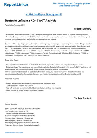 Find Industry reports, Company profiles
ReportLinker                                                                      and Market Statistics



                                        >> Get this Report Now by email!

Deutsche Lufthansa AG - SWOT Analysis
Published on November 2010

                                                                                                            Report Summary

Datamonitor's Deutsche Lufthansa AG - SWOT Analysis company profile is the essential source for top-level company data and
information. Deutsche Lufthansa AG - SWOT Analysis examines the company's key business structure and operations, history and
products, and provides summary analysis of its key revenue lines and strategy.


Deutsche Lufthansa (or the group or Lufthansa) is an aviation group primarily engaged in passenger transportation. The group's other
activities include logistics, maintenance and repair operations, catering and IT services. It is head-quartered in Koln, Germany, and
has 117,521 employees. The group recorded revenues of E22,283 million ($31,076.5 million) during the financial year ended
December 2009 (FY2009), a decrease of 10.3% compared to FY2008. The operating profit of the group was E271 million ($377.9
million) during FY2009, a decrease of 79.3% compared to FY2008. The net loss was E112 million ($156.2 million) in FY2009, as
compared to the net profit of E542 million ($755.9 million) in FY2008.


Scope of the Report


- Provides all the crucial information on Deutsche Lufthansa AG required for business and competitor intelligence needs
- Contains a study of the major internal and external factors affecting Deutsche Lufthansa AG in the form of a SWOT analysis as well
as a breakdown and examination of leading product revenue streams of Deutsche Lufthansa AG
-Data is supplemented with details on Deutsche Lufthansa AG history, key executives, business description, locations and
subsidiaries as well as a list of products and services and the latest available statement from Deutsche Lufthansa AG


Reasons to Purchase


- Support sales activities by understanding your customers' businesses better
- Qualify prospective partners and suppliers
- Keep fully up to date on your competitors' business structure, strategy and prospects
- Obtain the most up to date company information available




                                                                                                            Table of Content

Table of Contents:


SWOT COMPANY PROFILE: Deutsche Lufthansa AG
Key Facts: Deutsche Lufthansa AG
Company Overview: Deutsche Lufthansa AG
Business Description: Deutsche Lufthansa AG
Company History: Deutsche Lufthansa AG
Key Employees: Deutsche Lufthansa AG
Key Employee Biographies: Deutsche Lufthansa AG
Products & Services Listing: Deutsche Lufthansa AG



Deutsche Lufthansa AG - SWOT Analysis                                                                                          Page 1/4
 