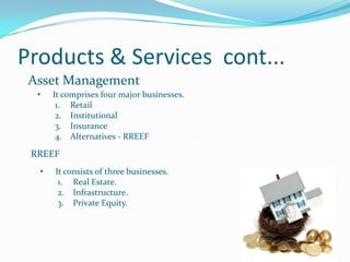 Products & Services cont...
 Asset Management
  •   It comprises four major businesses.
       1. Retail
       2. Institutional
       3. Insurance
       4. Alternatives - RREEF

 RREEF
  •   It consists of three businesses.
       1. Real Estate.
       2. Infrastructure.
       3. Private Equity.
 