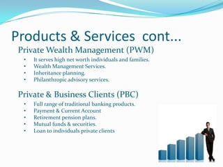 Products & Services cont...
 Private Wealth Management (PWM)
  •   It serves high net worth individuals and families.
  •   Wealth Management Services.
  •   Inheritance planning.
  •   Philanthropic advisory services.

 Private & Business Clients (PBC)
  •   Full range of traditional banking products.
  •   Payment & Current Account
  •   Retirement pension plans.
  •   Mutual funds & securities.
  •   Loan to individuals private clients
 