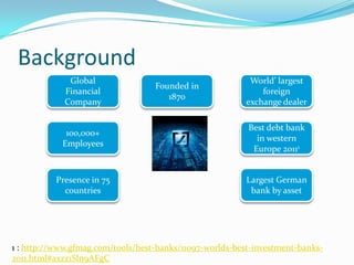 Background
              Global                                      World’ largest
                                   Founded in
             Financial                                       foreign
                                      1870
             Company                                     exchange dealer

                                                          Best debt bank
             100,000+
                                                            in western
            Employees
                                                           Europe 20111


          Presence in 75                                  Largest German
            countries                                      bank by asset




1 : http://www.gfmag.com/tools/best-banks/11097-worlds-best-investment-banks-
2011.html#axzz1Sln9AFgC
 