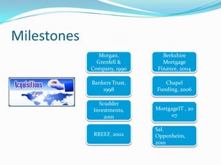 Milestones
                Morgan,         Berkshire
               Grenfell &       Mortgage
             Company, 1990    Finance, 2004

             Bankers Trust,      Chapel
                 1998         Funding, 2006

               Scudder
             Investments,     MortgageIT , 20
                 2001              07

                              Sal.
              RREEF, 2002     Oppenheim,
                              2010
 