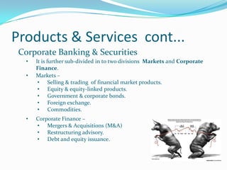 Products & Services cont...
 Corporate Banking & Securities
  •   It is further sub-divided in to two divisions Markets and Corporate
      Finance.
  •   Markets –
       • Selling & trading of financial market products.
       • Equity & equity-linked products.
       • Government & corporate bonds.
       • Foreign exchange.
       • Commodities.
  •   Corporate Finance –
      • Mergers & Acquisitions (M&A)
      • Restructuring advisory.
      • Debt and equity issuance.
 