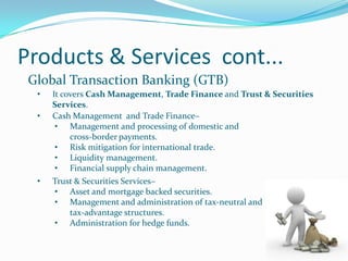 Products & Services cont...
 Global Transaction Banking (GTB)
  •   It covers Cash Management, Trade Finance and Trust & Securities
      Services.
  •   Cash Management and Trade Finance–
       • Management and processing of domestic and
           cross-border payments.
       • Risk mitigation for international trade.
       • Liquidity management.
       • Financial supply chain management.
  •   Trust & Securities Services–
       • Asset and mortgage backed securities.
       • Management and administration of tax-neutral and
           tax-advantage structures.
       • Administration for hedge funds.
 