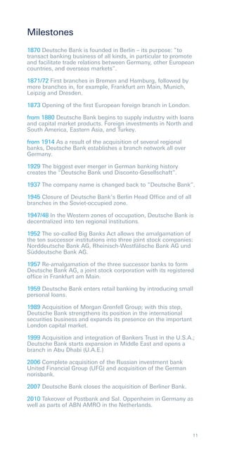 Milestones
1870 Deutsche Bank is founded in Berlin – its purpose: ”to
transact banking business of all kinds, in particular to promote
and facilitate trade relations between Germany, other European
countries, and overseas markets”.

1871/72 First branches in Bremen and Hamburg, followed by
more branches in, for example, Frankfurt am Main, Munich,
Leipzig and Dresden.

1873 Opening of the ﬁrst European foreign branch in London.

from 1880 Deutsche Bank begins to supply industry with loans
and capital market products. Foreign investments in North and
South America, Eastern Asia, and Turkey.

from 1914 As a result of the acquisition of several regional
banks, Deutsche Bank establishes a branch network all over
Germany.

1929 The biggest ever merger in German banking history
creates the “Deutsche Bank und Disconto-Gesellschaft”.

1937 The company name is changed back to “Deutsche Bank”.

1945 Closure of Deutsche Bank’s Berlin Head Ofﬁce and of all
branches in the Soviet-occupied zone.

1947/48 In the Western zones of occupation, Deutsche Bank is
decentralized into ten regional institutions.

1952 The so-called Big Banks Act allows the amalgamation of
the ten successor institutions into three joint stock companies:
Norddeutsche Bank AG, Rheinisch-Westfälische Bank AG und
Süddeutsche Bank AG.

1957 Re-amalgamation of the three successor banks to form
Deutsche Bank AG, a joint stock corporation with its registered
ofﬁce in Frankfurt am Main.

1959 Deutsche Bank enters retail banking by introducing small
personal loans.

1989 Acquisition of Morgan Grenfell Group; with this step,
Deutsche Bank strengthens its position in the international
securities business and expands its presence on the important
London capital market.

1999 Acquisition and integration of Bankers Trust in the U.S.A.;
Deutsche Bank starts expansion in Middle East and opens a
branch in Abu Dhabi (U.A.E.)

2006 Complete acquisition of the Russian investment bank
United Financial Group (UFG) and acquisition of the German
norisbank.

2007 Deutsche Bank closes the acquisition of Berliner Bank.

2010 Takeover of Postbank and Sal. Oppenheim in Germany as
well as parts of ABN AMRO in the Netherlands.




                                                                11
 