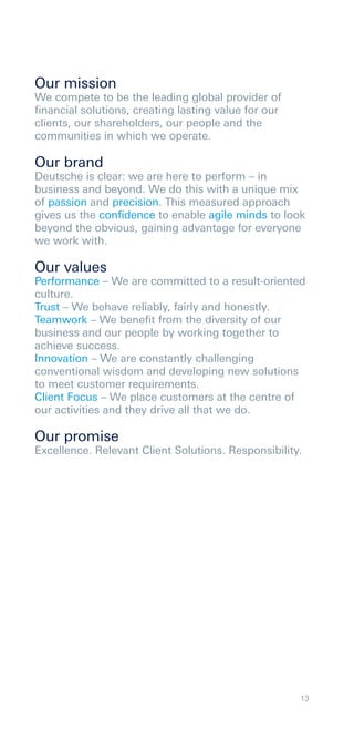 Our mission
We compete to be the leading global provider of
ﬁnancial solutions, creating lasting value for our
clients, our shareholders, our people and the
communities in which we operate.

Our brand
Deutsche is clear: we are here to perform – in
business and beyond. We do this with a unique mix
of passion and precision. This measured approach
gives us the conﬁdence to enable agile minds to look
beyond the obvious, gaining advantage for everyone
we work with.

Our values
Performance – We are committed to a result-oriented
culture.
Trust – We behave reliably, fairly and honestly.
Teamwork – We beneﬁt from the diversity of our
business and our people by working together to
achieve success.
Innovation – We are constantly challenging
conventional wisdom and developing new solutions
to meet customer requirements.
Client Focus – We place customers at the centre of
our activities and they drive all that we do.

Our promise
Excellence. Relevant Client Solutions. Responsibility.




                                                     13
 