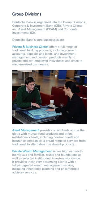 Group Divisions
Deutsche Bank is organized into the Group Divisions
Corporate & Investment Bank (CIB), Private Clients
and Asset Management (PCAM) and Corporate
Investments (CI).

Deutsche Bank’s core businesses are:

Private & Business Clients offers a full range of
traditional banking products, including current
accounts, deposits and loans, and investment
management and pension products mainly to
private and self-employed individuals, and small to
medium-sized businesses.




Asset Management provides retail clients across the
globe with mutual fund products and offers
institutional clients, including pension funds and
insurance companies, a broad range of services from
traditional to alternative investment products.

Private Wealth Management serves high net worth
individuals and families, trusts and foundations as
well as selected institutional investors worldwide.
It provides these very discerning clients with a
fully-integrated wealth management service,
including inheritance planning and philanthropic
advisory services.




                                                      3
 