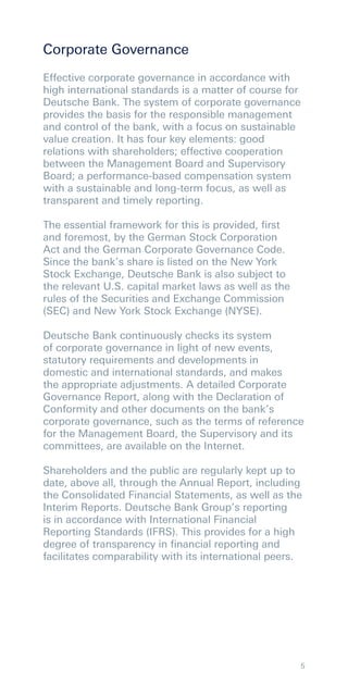 Corporate Governance
Effective corporate governance in accordance with
high international standards is a matter of course for
Deutsche Bank. The system of corporate governance
provides the basis for the responsible management
and control of the bank, with a focus on sustainable
value creation. It has four key elements: good
relations with shareholders; effective cooperation
between the Management Board and Supervisory
Board; a performance-based compensation system
with a sustainable and long-term focus, as well as
transparent and timely reporting.

The essential framework for this is provided, ﬁrst
and foremost, by the German Stock Corporation
Act and the German Corporate Governance Code.
Since the bank’s share is listed on the New York
Stock Exchange, Deutsche Bank is also subject to
the relevant U.S. capital market laws as well as the
rules of the Securities and Exchange Commission
(SEC) and New York Stock Exchange (NYSE).

Deutsche Bank continuously checks its system
of corporate governance in light of new events,
statutory requirements and developments in
domestic and international standards, and makes
the appropriate adjustments. A detailed Corporate
Governance Report, along with the Declaration of
Conformity and other documents on the bank’s
corporate governance, such as the terms of reference
for the Management Board, the Supervisory and its
committees, are available on the Internet.

Shareholders and the public are regularly kept up to
date, above all, through the Annual Report, including
the Consolidated Financial Statements, as well as the
Interim Reports. Deutsche Bank Group’s reporting
is in accordance with International Financial
Reporting Standards (IFRS). This provides for a high
degree of transparency in ﬁnancial reporting and
facilitates comparability with its international peers.




                                                         5
 