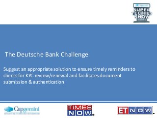 The Deutsche Bank Challenge
Suggest an appropriate solution to ensure timely reminders to
clients for KYC review/renewal and facilitates document
submission & authentication

 