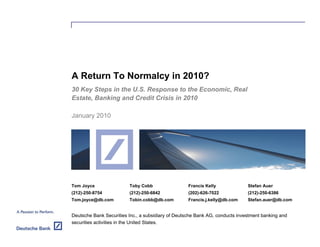 A Return To Normalcy in 2010?
30 Key Steps in the U.S. Response to the Economic, Real
Estate, Banking and Credit Crisis in 2010

January 2010




Tom Joyce                Toby Cobb                  Francis Kelly             Stefan Auer
(212)-250-8754           (212)-250-6842             (202)-626-7022            (212)-250-6386
Tom.joyce@db.com         Tobin.cobb@db.com          Francis.j.kelly@db.com    Stefan.auer@db.com


Deutsche Bank Securities Inc., a subsidiary of Deutsche Bank AG, conducts investment banking and
securities activities in the United States.
 