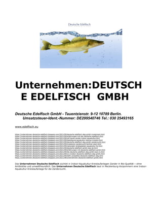 Unternehmen:DEUTSCH
E EDELFISCH GMBH
Deutsche Edelfisch GmbH - Tauentzienstr. 9-12 10789 Berlin.
Umsatzsteuer-Ident.-Nummer: DE299540746 Tel.: 030 25493165
www.edelfisch.eu
https://unternehmen-deutsche-edelfisch.blogspot.com/2021/09/deutsche-edelfisch-deg-gmbh-investment.html
https://unternehmen-deutsche-edelfisch.blogspot.com/2021/09/erfahrungen-mit-der-deutsche-edelfisch.html
https://unternehmen-deutsche-edelfisch.blogspot.com/2021/09/zdf-heute-zander-indoor-aquakultur.html
https://unternehmen-deutsche-edelfisch.blogspot.com/2021/09/beteiligung-aquakultur-startup-investor.html
https://unternehmen-deutsche-edelfisch.blogspot.com/2021/09/deutsche-edelfisch-deg-gmbh-zanderzucht.html
https://unternehmen-deutsche-edelfisch.blogspot.com/2021/09/investoren-zanderzucht-berliner-start.html
https://unternehmen-deutsche-edelfisch.blogspot.com/2021/09/nationaler-strategieplan-aquakultur-fur.html
https://unternehmen-deutsche-edelfisch.blogspot.com/2021/09/deutsche-edelfisch-gmbh-was-ist.html
https://unternehmen-deutsche-edelfisch.blogspot.com/2021/09/erfahrungen-mit-deutsche-edelfisch-gmbh.html
https://unternehmen-deutsche-edelfisch.blogspot.com/2021/09/die-deutsche-edelfisch-deg-gmbh-baut-in.html
https://unternehmen-deutsche-edelfisch.blogspot.com/2021/09/co-investor-deutsche-edelfisch-deg-gmbh.html
https://unternehmen-deutsche-edelfisch.blogspot.com/2021/09/bafin-prospekte-deutsche-edelfisch-deg.html
https://unternehmen-deutsche-edelfisch.blogspot.com/2021/08/unternehmen-deutsche-edelfisch-gmbh.html
Das Unternehmen Deutsche Edelfisch züchtet in Indoor-Aquakultur-Kreislaufanlagen Zander in Bio-Qualität – ohne
Antibiotika und umweltfreundlich. Das Unternehmen Deutsche Edelfisch baut in Mecklenburg-Vorpommern eine Indoor-
Aquakultur-Kreislaufanlage für die Zanderzucht.
 