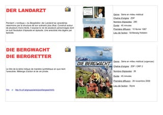 DER LANDARZT
                                                                            Genre : Série en milieu médical
                                                                            Chaîne d'origine : ZDF
                                                                            Nombre d'épisodes : 280
Pendant « nordique » du Bergdoktor, der Landarzt se caractérise
néanmoins par la structure de son scénario plus dilué. Construit autour     Durée : 45 minutes
de plusieurs micro-récits, il expose la vie de plusieurs personnages dont
                                                                            Première diffusion : 10 février 1987
on suit l'évolution d‘épisode en épisode. Une anecdote très légère par
épisode.                                                                    Lieu de l'action : Schleswig Holstein




DIE BERGWACHT
DIE BERGRETTER
                                                                            Genre : Série en milieu médical (urgences)

                                                                            Chaîne d'origine : ZDF / ORF 2
Le titre de la série indique de manière synthétique en quoi tient
l’anecdote. Mélange d’action et de vie privée.                              Nombre d'épisodes : 26

                                                                            Durée : 45 minutes

                                                                            Première diffusion : 26 novembre 2009

                                                                            Lieu de l'action : Styrie
Site      http://tv.orf.at/groups/serie/pool/bergwachtinfo
 