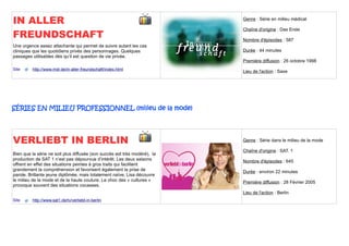 IN ALLER                                                                   Genre : Série en milieu médical


FREUNDSCHAFT
                                                                           Chaîne d'origine : Das Erste

                                                                           Nombre d'épisodes : 587
Une urgence assez attachante qui permet de suivre autant les cas
cliniques que les quotidiens privés des personnages. Quelques              Durée : 44 minutes
passages utilisables dès qu’il est question de vie privée.
                                                                           Première diffusion : 26 octobre 1998
Site     http://www.mdr.de/in-aller-freundschaft/index.html
                                                                           Lieu de l'action : Saxe




SÉRIES EN MILIEU PROFESSIONNEL (milieu de la mode)




VERLIEBT IN BERLIN                                                         Genre : Série dans le milieu de la mode

                                                                           Chaîne d'origine : SAT. 1
Bien que la série ne soit plus diffusée (son succès est très modéré), la
production de SAT 1 n’est pas dépourvue d’intérêt. Les deux saisons        Nombre d'épisodes : 645
offrent en effet des situations peintes à gros traits qui facilitent
grandement la compréhension et favorisent également la prise de            Durée : environ 22 minutes
parole. Brillante jeune diplômée, mais totalement naïve, Lisa découvre
le milieu de la mode et de la haute couture. Le choc des « cultures »      Première diffusion : 28 Février 2005
provoque souvent des situations cocasses.
                                                                           Lieu de l'action : Berlin
Site     http://www.sat1.de/tv/verliebt-in-berlin
 